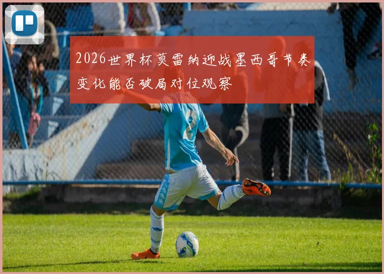 2026世界杯莫雷纳迎战墨西哥节奏变化能否破局对位观察