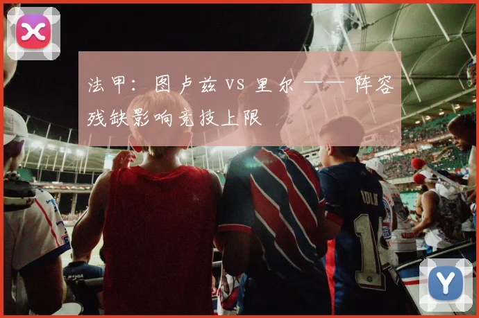 法甲：图卢兹 vs 里尔 —— 阵容残缺影响竞技上限