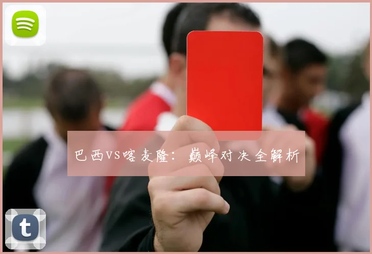 巴西vs喀麦隆：巅峰对决全解析