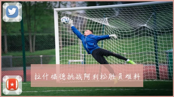 拉什福德挑战阿利松胜负难料