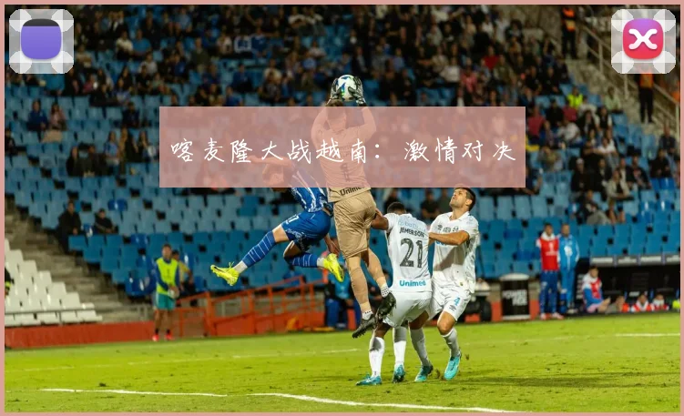 喀麦隆大战越南：激情对决