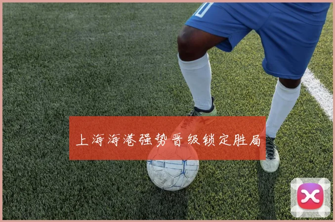 上海海港强势晋级锁定胜局