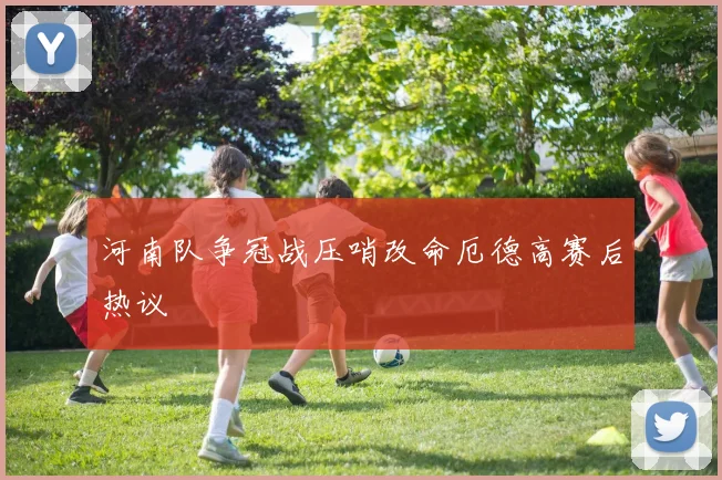 河南队争冠战压哨改命厄德高赛后热议