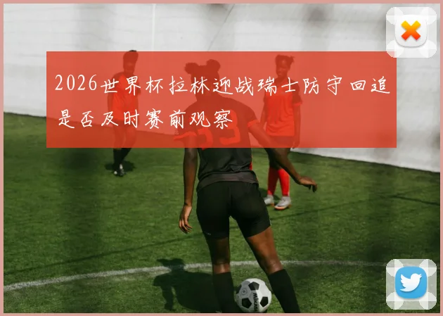 2026世界杯拉林迎战瑞士防守回追是否及时赛前观察