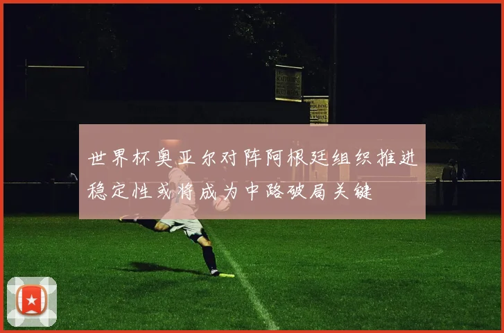 世界杯奥亚尔对阵阿根廷组织推进稳定性或将成为中路破局关键