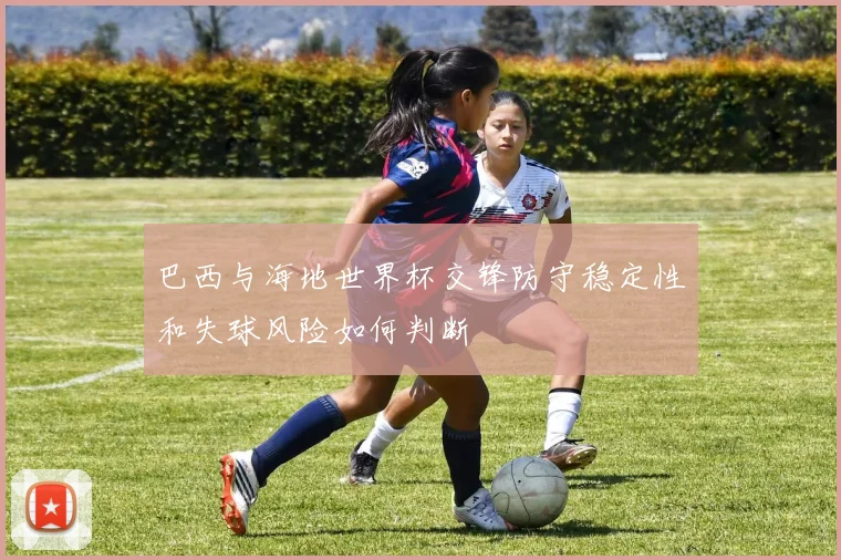 巴西与海地世界杯交锋防守稳定性和失球风险如何判断