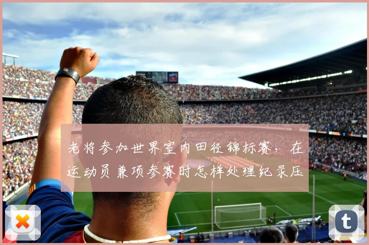 老将参加世界室内田径锦标赛，在运动员兼项参赛时怎样处理纪录压力