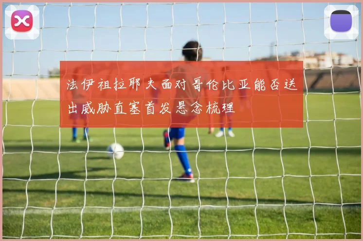 法伊祖拉耶夫面对哥伦比亚能否送出威胁直塞首发悬念梳理