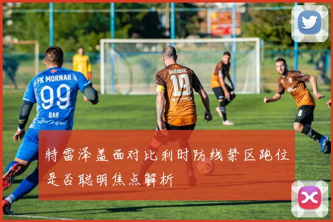 特雷泽盖面对比利时防线禁区跑位是否聪明焦点解析