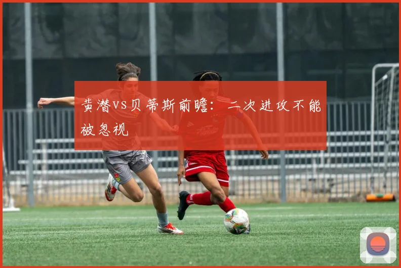 黄潜vs贝蒂斯前瞻：二次进攻不能被忽视