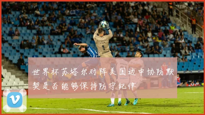 世界杯苏塔尔对阵美国边中协防默契是否能够保持防守纪律