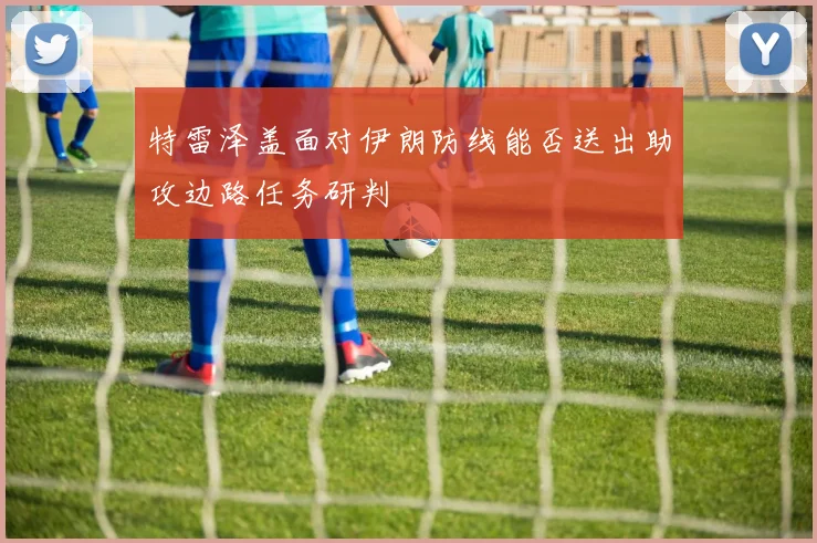 特雷泽盖面对伊朗防线能否送出助攻边路任务研判