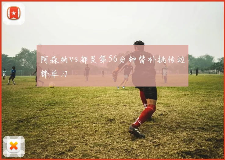 阿森纳vs都灵第56分钟替补挑传边锋单刀