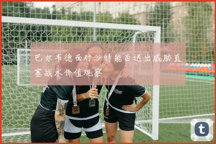 巴尔韦德面对沙特能否送出威胁直塞战术价值观察