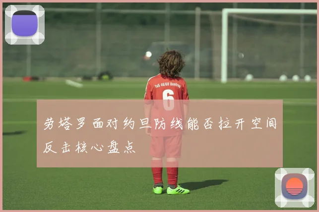 劳塔罗面对约旦防线能否拉开空间反击核心盘点