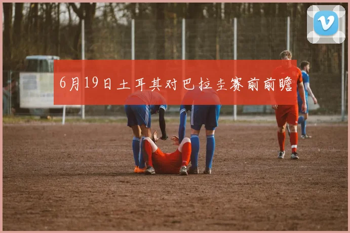 6月19日土耳其对巴拉圭赛前前瞻