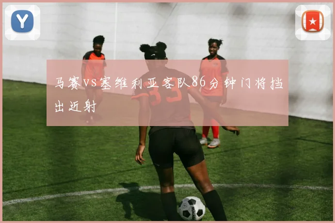 马赛vs塞维利亚客队86分钟门将挡出近射