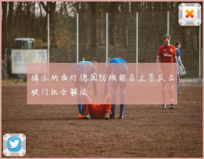 福法纳面对德国防线能否主导反击破门机会解读