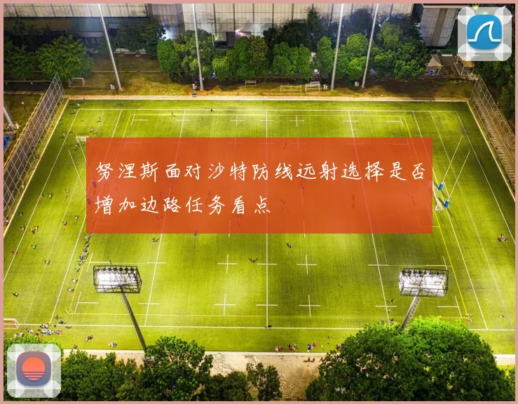 努涅斯面对沙特防线远射选择是否增加边路任务看点