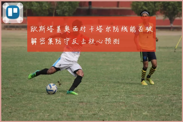 欧斯塔基奥面对卡塔尔防线能否破解密集防守反击核心预测