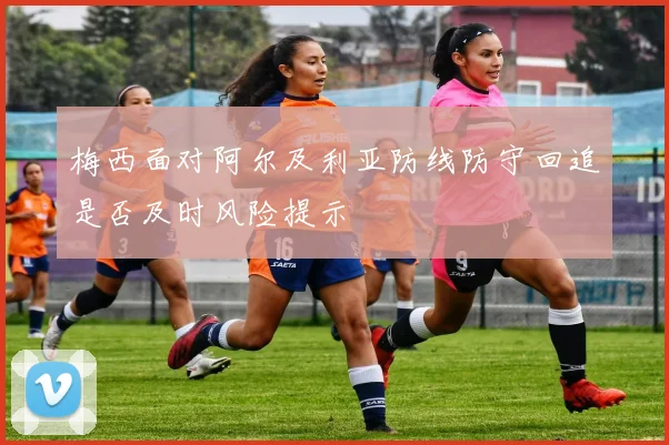 梅西面对阿尔及利亚防线防守回追是否及时风险提示