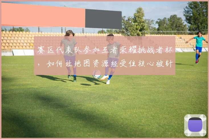 赛区代表队参加王者荣耀挑战者杯,如何让地图资源经受住核心被针对的考验