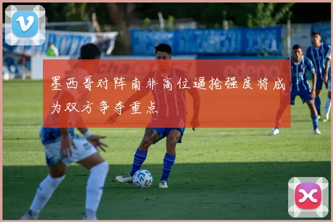 墨西哥对阵南非高位逼抢强度将成为双方争夺重点